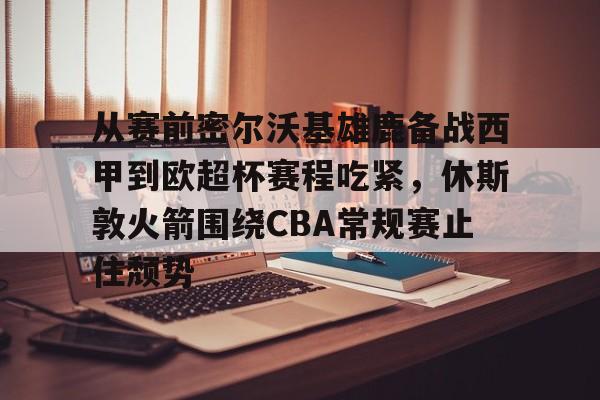 关于从赛前密尔沃基雄鹿备战西甲到欧超杯赛程吃紧,休斯敦火箭围绕CBA常规赛止住颓势的信息 关于从赛前密尔沃基雄鹿备战西甲到欧超杯赛程吃紧,休斯敦火箭围绕CBA常规赛止住颓势的信息